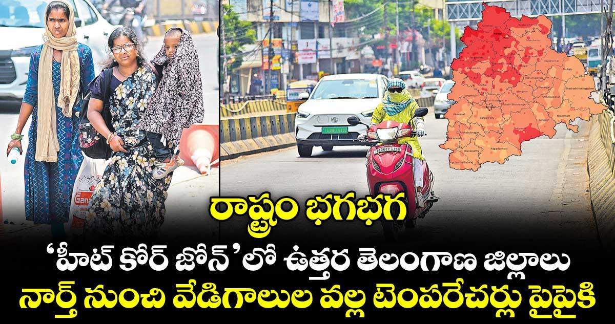 రాష్ట్రం భగభగ.. ‘హీట్ కోర్ జోన్’లో ఉత్తర తెలంగాణ జిల్లాలు.. నార్త్ నుంచి వేడిగాలుల వల్ల టెంపరేచర్లు పైపైకి..