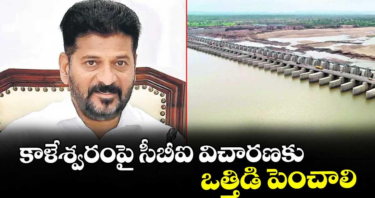 కాళేశ్వరంపై సీబీఐ విచారణకు ఒత్తిడి పెంచాలి : సీఎం రేవంత్ రెడ్డి